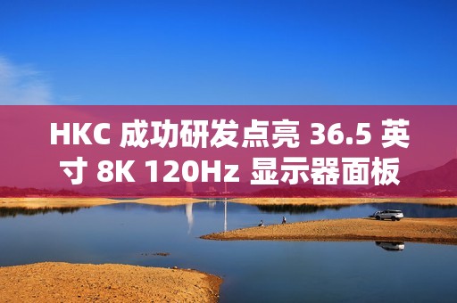 HKC 成功研发点亮 36.5 英寸 8K 120Hz 显示器面板、16 英寸 1Hz 超低刷笔记本面板