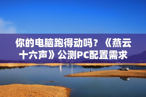 你的电脑跑得动吗？《燕云十六声》公测PC配置需求公布