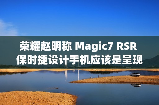 荣耀赵明称 Magic7 RSR 保时捷设计手机应该是呈现出本代旗舰机“影像天花板”的水准