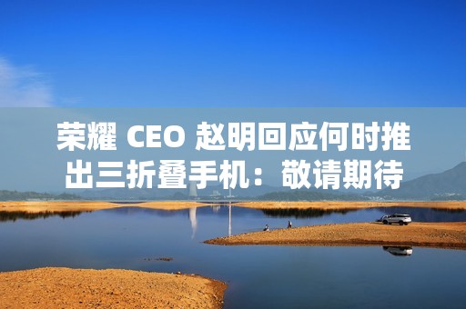 荣耀 CEO 赵明回应何时推出三折叠手机：敬请期待