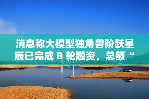 消息称大模型独角兽阶跃星辰已完成 B 轮融资，总额“数亿美元”
