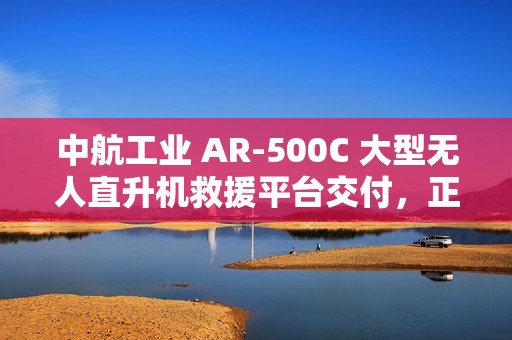 中航工业 AR-500C 大型无人直升机救援平台交付，正式列入国家应急救援装备体系