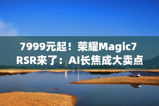 7999元起！荣耀Magic7 RSR来了：AI长焦成大卖点