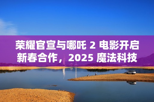 荣耀官宣与哪吒 2 电影开启新春合作，2025 魔法科技年货节同步开启