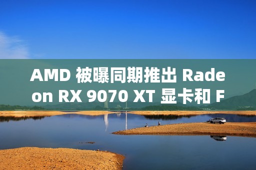 AMD 被曝同期推出 Radeon RX 9070 XT 显卡和 FSR4 超分辨率技术