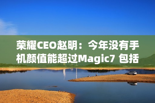 荣耀CEO赵明：今年没有手机颜值能超过Magic7 包括华为Mate 70、小米15