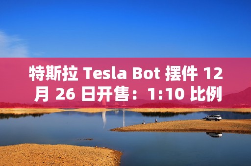 特斯拉 Tesla Bot 摆件 12 月 26 日开售：1:10 比例、40 多个单独零件，售 199 元