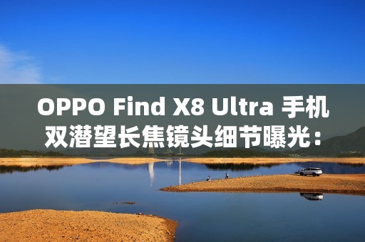 OPPO Find X8 Ultra 手机双潜望长焦镜头细节曝光：最大 1/1.56 英寸