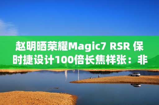 赵明晒荣耀Magic7 RSR 保时捷设计100倍长焦样张：非常震撼