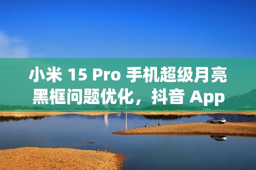 小米 15 Pro 手机超级月亮黑框问题优化，抖音 App 开发者正处理倍数播放卡顿闪屏情况
