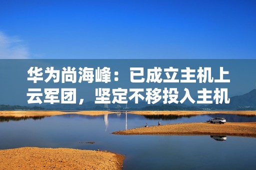 华为尚海峰：已成立主机上云军团，坚定不移投入主机上云、加快突破核心技术