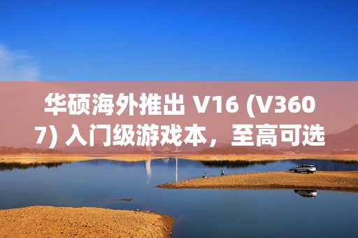 华硕海外推出 V16 (V3607) 入门级游戏本，至高可选 RTX 4050 独显