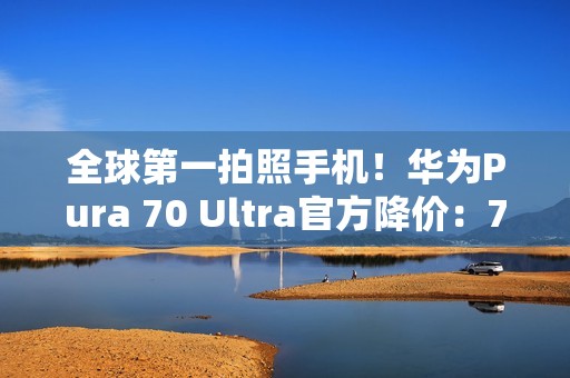全球第一拍照手机！华为Pura 70 Ultra官方降价：7499元起