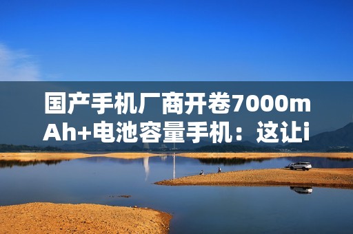 国产手机厂商开卷7000mAh+电池容量手机：这让iPhone还怎么卖