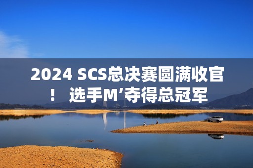 2024 SCS总决赛圆满收官！ 选手M’夺得总冠军