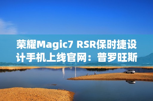 荣耀Magic7 RSR保时捷设计手机上线官网：普罗旺斯紫、玛瑙灰双色可选，最高24GB+1TB