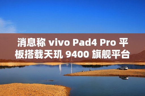 消息称 vivo Pad4 Pro 平板搭载天玑 9400 旗舰平台、额定电池容量 11790mAh