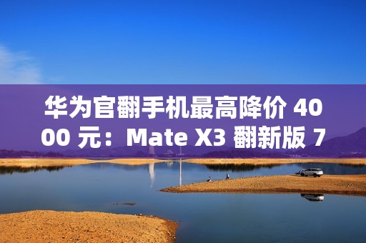 华为官翻手机最高降价 4000 元：Mate X3 翻新版 7999 元起