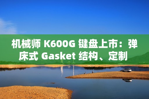 机械师 K600G 键盘上市：弹床式 Gasket 结构、定制 HIFI 轴，首发 299 元