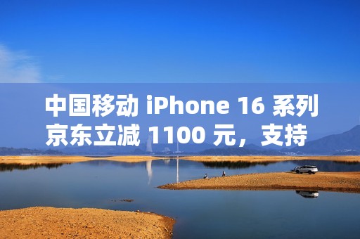 中国移动 iPhone 16 系列京东立减 1100 元，支持 6 期免息（全国可用）