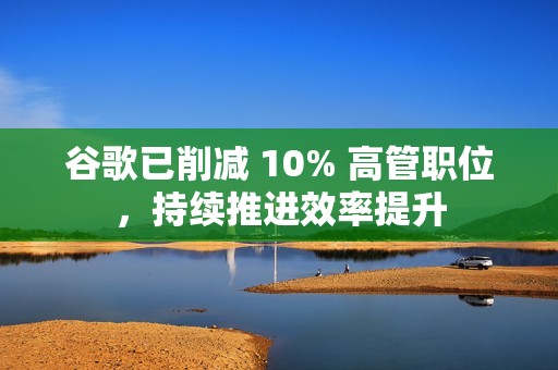 谷歌已削减 10% 高管职位，持续推进效率提升