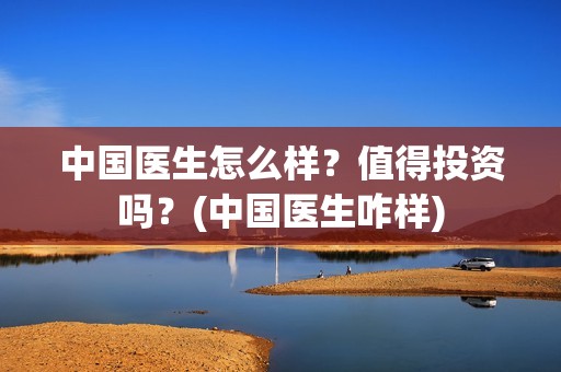 中国医生怎么样？值得投资吗？(中国医生咋样)