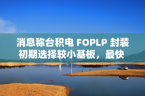 消息称台积电 FOPLP 封装初期选择较小基板，最快 2026 年建成小型产线