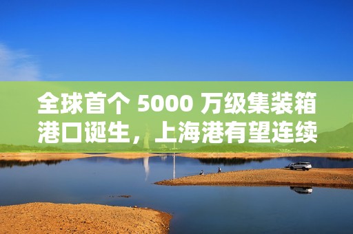 全球首个 5000 万级集装箱港口诞生，上海港有望连续第 15 年居世界首位
