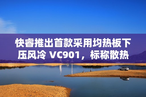快睿推出首款采用均热板下压风冷 VC901，标称散热功耗 180W