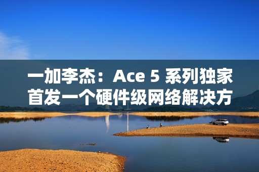 一加李杰：Ace 5 系列独家首发一个硬件级网络解决方案，针对抢网、远距离 Wi-Fi 信号等优化