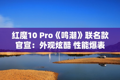 红魔10 Pro《鸣潮》联名款官宣：外观炫酷 性能爆表