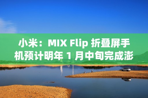 小米：MIX Flip 折叠屏手机预计明年 1 月中旬完成澎湃 OS 2 全量推送