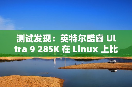 测试发现：英特尔酷睿 Ultra 9 285K 在 Linux 上比在 Win11 上快 6~8%