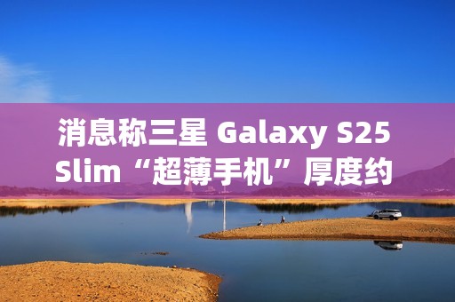 消息称三星 Galaxy S25 Slim“超薄手机”厚度约 6.x 毫米，与苹果 iPhone 17 Air 直接竞争