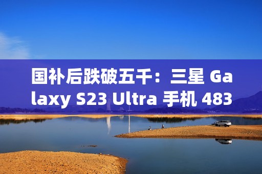 国补后跌破五千：三星 Galaxy S23 Ultra 手机 4834.8 元京东新低