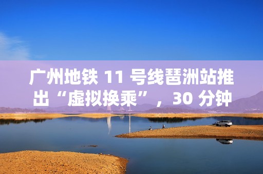 广州地铁 11 号线琶洲站推出“虚拟换乘”，30 分钟内站外换乘不影响乘车费用