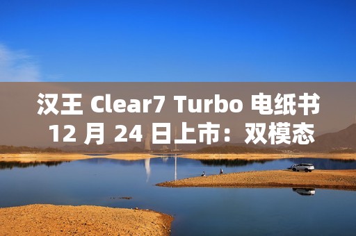 汉王 Clear7 Turbo 电纸书 12 月 24 日上市：双模态残影自清技术，2700mAh 电池