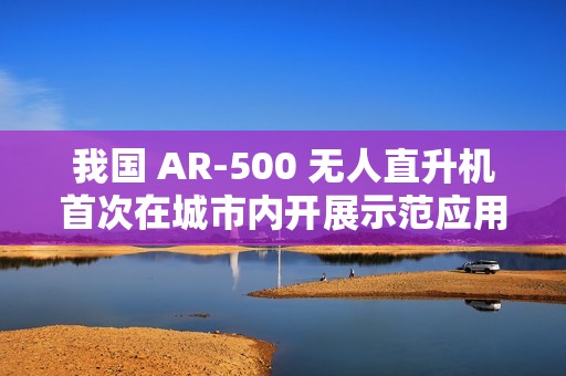 我国 AR-500 无人直升机首次在城市内开展示范应用