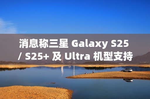 消息称三星 Galaxy S25 / S25+ 及 Ultra 机型支持 25/45W 无线充电，但不支持 Qi2 协议