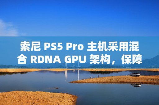 索尼 PS5 Pro 主机采用混合 RDNA GPU 架构，保障兼容 PS5 游戏代码