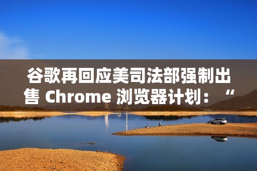 谷歌再回应美司法部强制出售 Chrome 浏览器计划：“极端”且违法