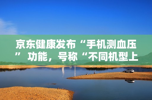 京东健康发布“手机测血压” 功能，号称“不同机型上都能实现准确测量”