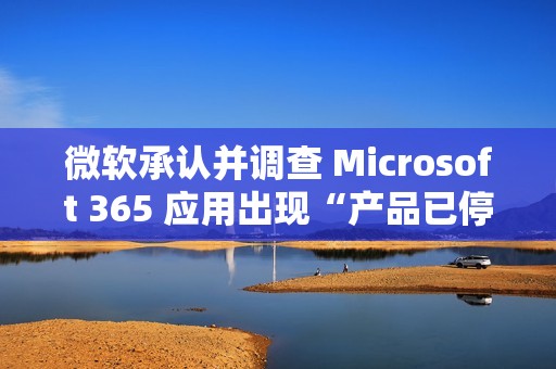 微软承认并调查 Microsoft 365 应用出现“产品已停用”错误