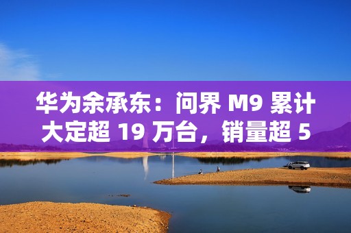 华为余承东：问界 M9 累计大定超 19 万台，销量超 50 万元以上车型第 2-20 名总和