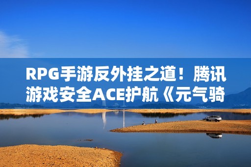 RPG手游反外挂之道！腾讯游戏安全ACE护航《元气骑士前传》