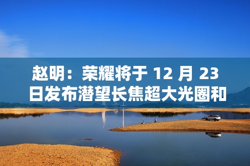赵明：荣耀将于 12 月 23 日发布潜望长焦超大光圈和双电磁对焦马达