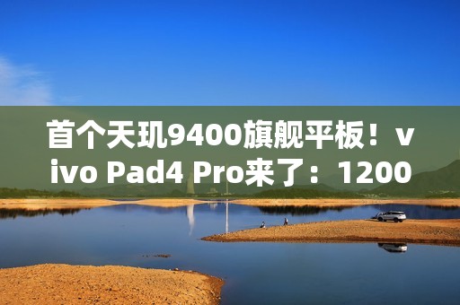首个天玑9400旗舰平板！vivo Pad4 Pro来了：12000mAh大电池