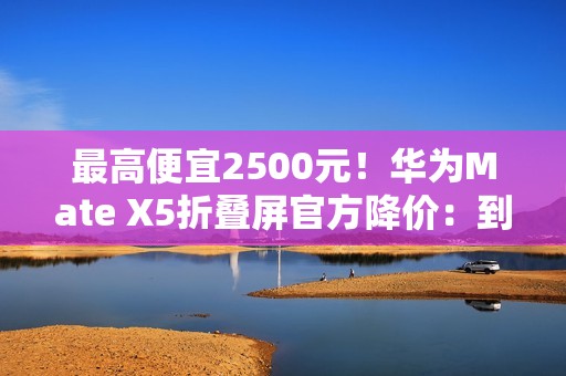 最高便宜2500元！华为Mate X5折叠屏官方降价：到手10499元起
