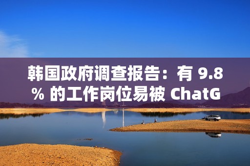 韩国政府调查报告：有 9.8% 的工作岗位易被 ChatGPT 等 AI 技术取代