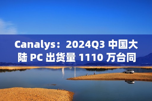 Canalys：2024Q3 中国大陆 PC 出货量 1110 万台同比下滑 1%，明年有望增长 6%